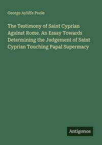 Produktbild: The Testimony of Saint Cyprian Against Rome. An Essay Towards Determining the Judgement of Saint Cyprian Touching Papal Supermacy