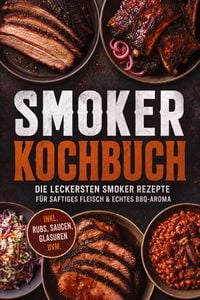 Produktbild: Smoker Kochbuch: Die leckersten Smoker Rezepte f&uuml;r saftiges Fleisch & echtes BBQ-Aroma &ndash; inkl. Rubs, Saucen, Glasuren uvm.
