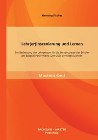 Produktbild: Lehr(er)inszenierung und Lernen: Zur Bedeutung der Lehrperson f&uuml;r die Lernprozesse der Sch&uuml;ler am Beispiel Peter Weirs "Der Club der toten Dichter"