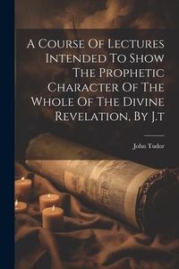 Produktbild: A Course Of Lectures Intended To Show The Prophetic Character Of The Whole Of The Divine Revelation, By J.t