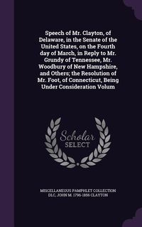 Produktbild: Speech of Mr. Clayton, of Delaware, in the Senate of the United States, on the Fourth day of March, in Reply to Mr. Grundy of Tennessee, Mr. Woodbury of New Hampshire, and Others; the Resolution of Mr. Foot, of Connecticut, Being Under Consideration Volum