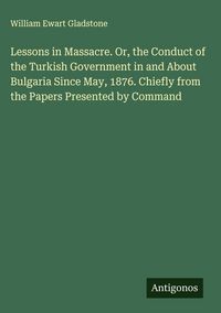 Produktbild: Lessons in Massacre. Or, the Conduct of the Turkish Government in and About Bulgaria Since May, 1876. Chiefly from the Papers Presented by Command