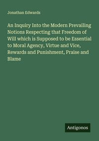 Produktbild: An Inquiry Into the Modern Prevailing Notions Respecting that Freedom of Will which is Supposed to be Essential to Moral Agency, Virtue and Vice, Rewards and Punishment, Praise and Blame