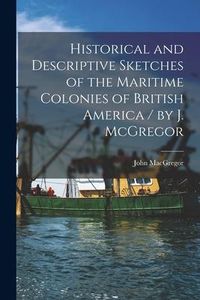 Produktbild: Historical and Descriptive Sketches of the Maritime Colonies of British America [microform] / by J. McGregor