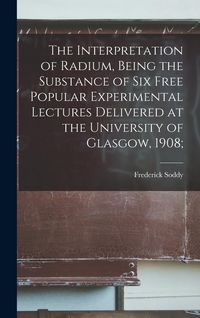 Produktbild: The Interpretation of Radium, Being the Substance of six Free Popular Experimental Lectures Delivered at the University of Glasgow, 1908;