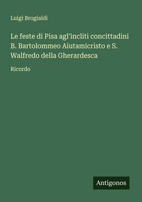 Produktbild: Le feste di Pisa agl'incliti concittadini B. Bartolommeo Aiutamicristo e S. Walfredo della Gherardesca