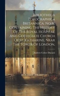Produktbild: Bibliotheca Topographica Britannica. No V. Containing The History Of The Royal Hospital And Collegiate Church Of St. Katharine, Near The Tower Of Lond
