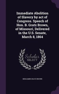 Produktbild: Immediate Abolition of Slavery by act of Congress. Speech of Hon. B. Gratz Brown, of Missouri, Delivered in the U.S. Senate, March 8, 1864