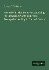 Produktbild: Manual of British Botany : Containing the Flowering Plants and Ferns Arranged According to Natural Orders