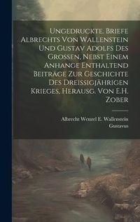 Produktbild: Ungedruckte. Briefe Albrechts Von Wallenstein Und Gustav Adolfs Des Grossen, Nebst Einem Anhange Enthaltend Beitr&auml;ge Zur Geschichte Des Dreissigj&auml;hrig