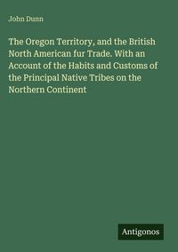 Produktbild: The Oregon Territory, and the British North American fur Trade. With an Account of the Habits and Customs of the Principal Native Tribes on the Northe
