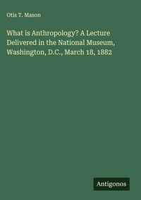 Produktbild: What is Anthropology? A Lecture Delivered in the National Museum, Washington, D.C., March 18, 1882