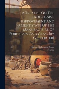 Produktbild: A Treatise On The Progressive Improvement And Present State Of The Manufacture Of Porcelain And Glass [by G.r. Porter]