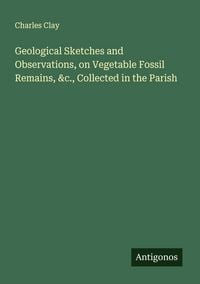 Produktbild: Geological Sketches and Observations, on Vegetable Fossil Remains, &c., Collected in the Parish