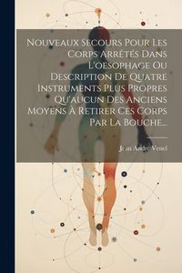 Produktbild: Nouveaux Secours Pour Les Corps Arr&ecirc;t&eacute;s Dans L'oesophage Ou Description De Quatre Instruments Plus Propres Qu'aucun Des Anciens Moyens &Agrave; Retirer Ces C