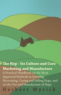 Produktbild: The Hop - Its Culture And Cure Marketing And Manufacture. A Practical Handbook On The Most Approved Methods In Growing, Harvesting, Curing And Selling Hops, And On The Use And Manufacture Of Hops