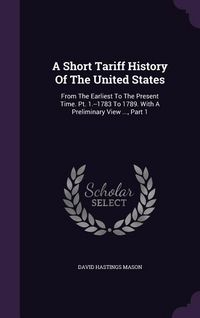 Produktbild: A Short Tariff History Of The United States: From The Earliest To The Present Time. Pt. 1.--1783 To 1789. With A Preliminary View ..., Part 1