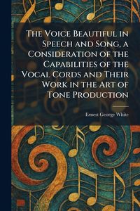 Produktbild: The Voice Beautiful in Speech and Song, a Consideration of the Capabilities of the Vocal Cords and Their Work in the Art of Tone Production
