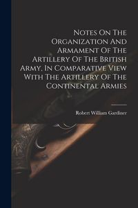 Produktbild: Notes On The Organization And Armament Of The Artillery Of The British Army, In Comparative View With The Artillery Of The Continental Armies