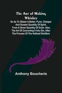Produktbild: The Art of Making Whiskey; So As to Obtain a Better, Purer, Cheaper and Greater Quantity of Spirit, From a Given Quantity of Grain. Also, the Art of C