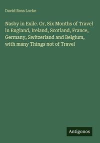 Produktbild: Nasby in Exile. Or, Six Months of Travel in England, Ireland, Scotland, France, Germany, Switzerland and Belgium, with many Things not of Travel