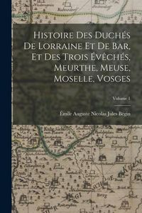 Produktbild: Histoire Des Duch&eacute;s De Lorraine Et De Bar, Et Des Trois &Eacute;v&ecirc;ch&eacute;s, Meurthe, Meuse, Moselle, Vosges; Volume 1