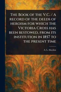 Produktbild: The Book of the V.C. / A Record of the Deeds of Heroism for Which the Victoria Cross Has Been Bestowed, From Its Institution in 1857 to the Present Time