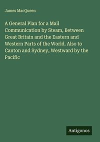 Produktbild: A General Plan for a Mail Communication by Steam, Between Great Britain and the Eastern and Western Parts of the World. Also to Canton and Sydney, Wes