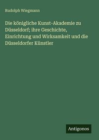 Produktbild: Die k&ouml;nigliche Kunst-Akademie zu D&uuml;sseldorf; ihre Geschichte, Einrichtung und Wirksamkeit und die D&uuml;sseldorfer K&uuml;nstler