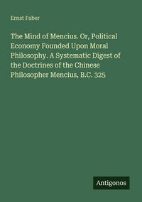 Produktbild: The Mind of Mencius. Or, Political Economy Founded Upon Moral Philosophy. A Systematic Digest of the Doctrines of the Chinese Philosopher Mencius, B.C