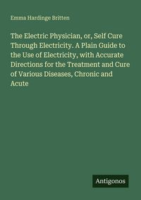 Produktbild: The Electric Physician, or, Self Cure Through Electricity. A Plain Guide to the Use of Electricity, with Accurate Directions for the Treatment and Cur