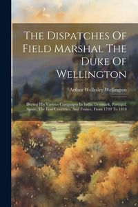 Produktbild: The Dispatches Of Field Marshal The Duke Of Wellington: During His Various Campaigns In India, Denmark, Portugal, Spain, The Low Countries, And France