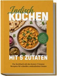 Produktbild: Indisch kochen mit 5 Zutaten: Das Kochbuch mit den besten 5 Zutaten Rezepten f&uuml;r schnellen, authentischen Genuss &ndash; inkl. Brote & Fladenbrote, Currys & Dals, Reisgerichte, Wraps, Rolls & Chutneys