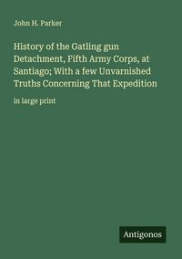 Produktbild: History of the Gatling gun Detachment, Fifth Army Corps, at Santiago; With a few Unvarnished Truths Concerning That Expedition