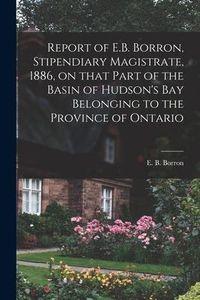 Produktbild: Report of E.B. Borron, Stipendiary Magistrate, 1886, on That Part of the Basin of Hudson's Bay Belonging to the Province of Ontario [microform]
