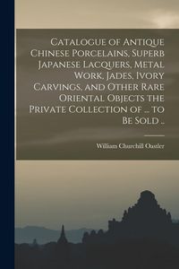 Produktbild: Catalogue of Antique Chinese Porcelains, Superb Japanese Lacquers, Metal Work, Jades, Ivory Carvings, and Other Rare Oriental Objects the Private Coll