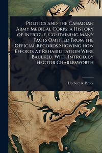 Produktbild: Politics and the Canadian Army Medical Corps; a History of Intrigue, Containing Many Facts Omitted From the Official Records Showing how Efforts at Re
