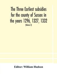 Produktbild: The Three Earliest Subsidies For The County Of Sussex In The Years 1296, 1327, 1332. With Some Remarks On The Origin Of Local Administration In The County Through "Borowes" Or Tithings (Volume X)