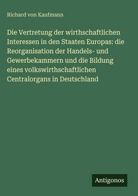 Produktbild: Die Vertretung der wirthschaftlichen Interessen in den Staaten Europas: die Reorganisation der Handels- und Gewerbekammern und die Bildung eines volks