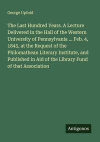 Produktbild: The Last Hundred Years. A Lecture Delivered in the Hall of the Western University of Pennsylvania ... Feb. 4, 1845, at the Request of the Philomathean