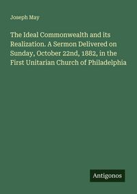 Produktbild: The Ideal Commonwealth and its Realization. A Sermon Delivered on Sunday, October 22nd, 1882, in the First Unitarian Church of Philadelphia