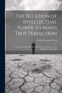Produktbild: The Relation of Intellectual Power to Man's True Perfection: Further Considered With Reference to a Criticism in the Rambler for May 1862
