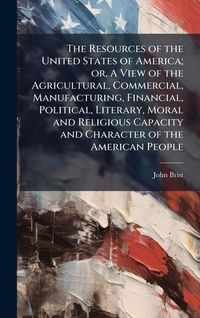 Produktbild: The Resources of the United States of America; or, A View of the Agricultural, Commercial, Manufacturing, Financial, Political, Literary, Moral and Religious Capacity and Character of the American People