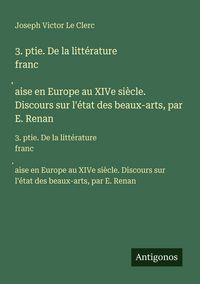 Produktbild: 3. ptie. De la litt&eacute;rature franc&iquest;aise en Europe au XIVe si&egrave;cle. Discours sur l'&eacute;tat des beaux-arts, par E. Renan