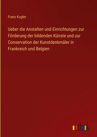 Produktbild: Ueber die Anstalten und Einrichtungen zur F&ouml;rderung der bildenden K&uuml;nste und zur Conservation der Kunstdenkm&auml;ler in Frankreich und Belgien