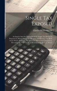 Produktbild: Single tax Exposed; an Inquiry Into the Operation of the Single tax System as Proposed by Henry George in "Progress and Poverty," the Book From Which all Single tax Advocates Draw Their Inspiration, Revealing the True and Real Meaning of Single tax, Which