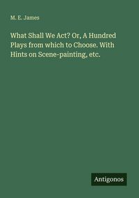 Produktbild: What Shall We Act? Or, A Hundred Plays from which to Choose. With Hints on Scene-painting, etc.