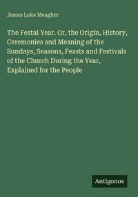Produktbild: The Festal Year. Or, the Origin, History, Ceremonies and Meaning of the Sundays, Seasons, Feasts and Festivals of the Church During the Year, Explaine