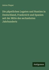 Produktbild: Die p&auml;pstlichen Legaten und Nuntien in Deutschland, Frankreich und Spanien seit der Mitte des sechzehnten Jahrhunderts