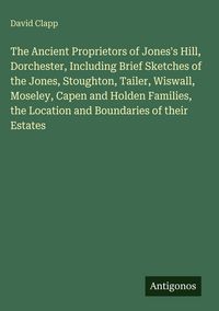 Produktbild: The Ancient Proprietors of Jones's Hill, Dorchester, Including Brief Sketches of the Jones, Stoughton, Tailer, Wiswall, Moseley, Capen and Holden Fami
